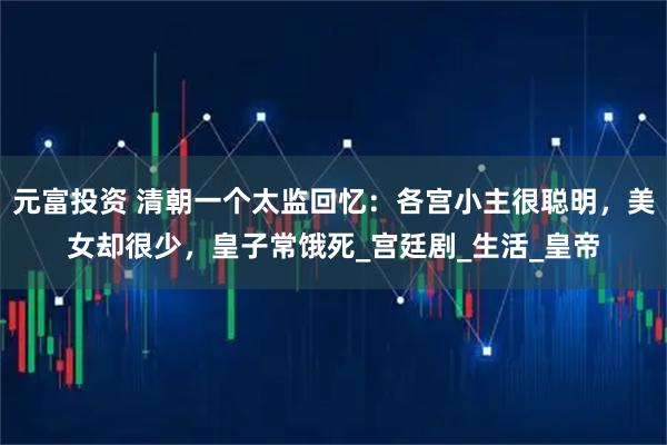 元富投资 清朝一个太监回忆：各宫小主很聪明，美女却很少，皇子常饿死_宫廷剧_生活_皇帝