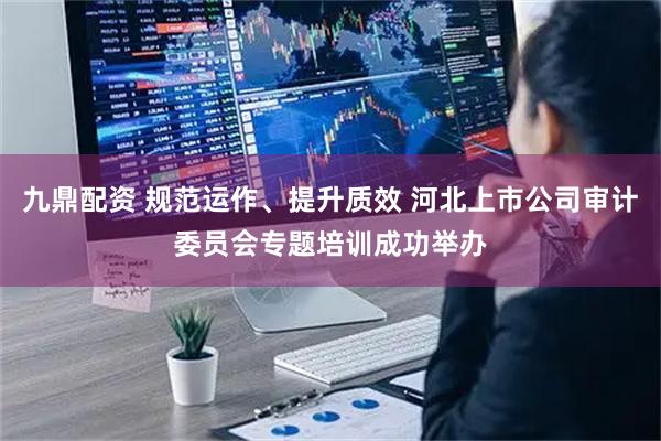 九鼎配资 规范运作、提升质效 河北上市公司审计委员会专题培训成功举办