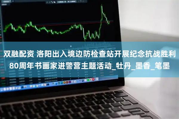 双融配资 洛阳出入境边防检查站开展纪念抗战胜利80周年书画家进警营主题活动_牡丹_墨香_笔墨