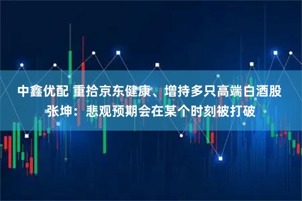 中鑫优配 重拾京东健康、增持多只高端白酒股 张坤:悲观预期会在某个时刻被打破