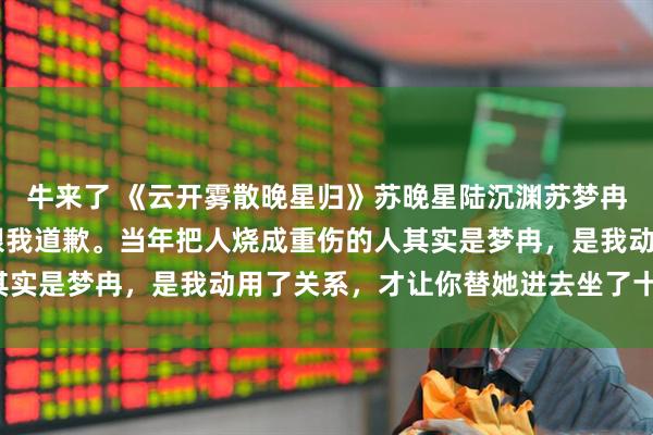 牛来了 《云开雾散晚星归》苏晚星陆沉渊苏梦冉 出狱这天，哥哥开口跟我道歉。当年把人烧成重伤的人其实是梦冉，是我动用了关系，才让你替她进去坐了十五年牢。