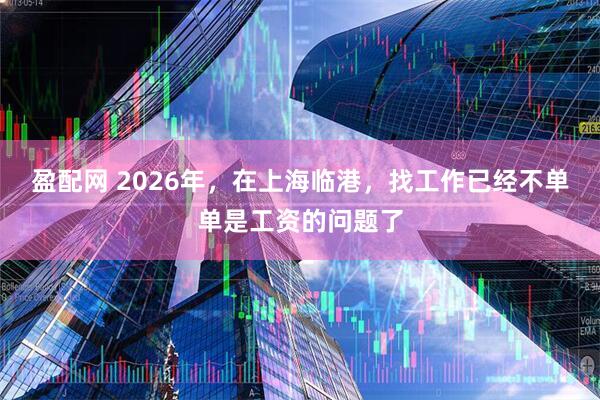 盈配网 2026年，在上海临港，找工作已经不单单是工资的问题了