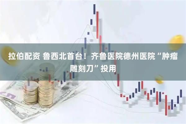 拉伯配资 鲁西北首台！齐鲁医院德州医院“肿瘤雕刻刀”投用