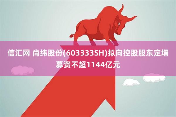 信汇网 尚纬股份(603333SH)拟向控股股东定增募资不超1144亿元