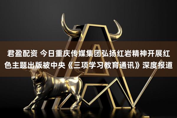 君盈配资 今日重庆传媒集团弘扬红岩精神开展红色主题出版被中央《三项学习教育通讯》深度报道