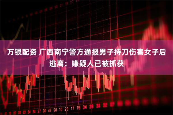 万银配资 广西南宁警方通报男子持刀伤害女子后逃离：嫌疑人已被抓获